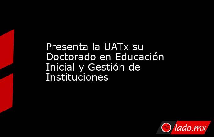 Presenta la UATx su Doctorado en Educación Inicial y Gestión de Instituciones. Noticias en tiempo real