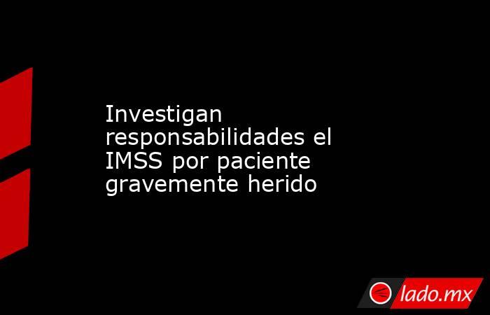Investigan responsabilidades el IMSS por paciente gravemente herido . Noticias en tiempo real