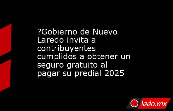 ?Gobierno de Nuevo Laredo invita a contribuyentes cumplidos a obtener un seguro gratuito al pagar su predial 2025. Noticias en tiempo real