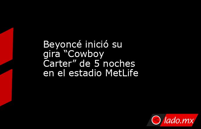 Beyoncé inició su gira “Cowboy Carter” de 5 noches en el estadio MetLife. Noticias en tiempo real