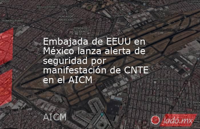 Embajada de EEUU en México lanza alerta de seguridad por manifestación de CNTE en el AICM. Noticias en tiempo real