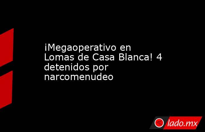 ¡Megaoperativo en Lomas de Casa Blanca! 4 detenidos por narcomenudeo. Noticias en tiempo real