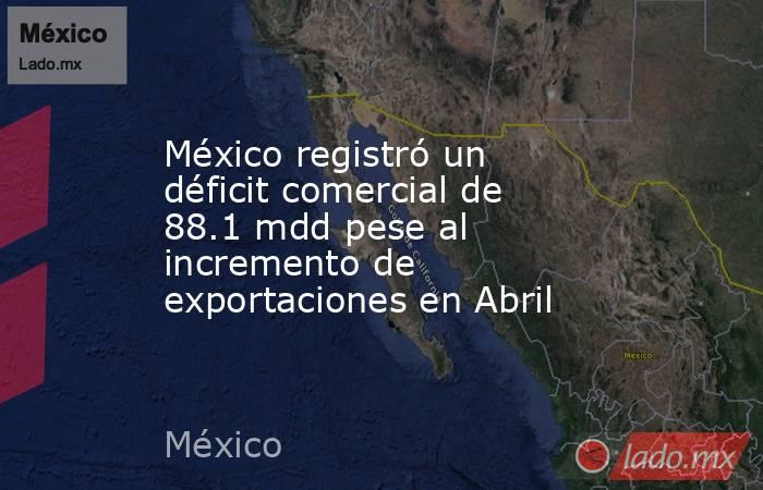 México registró un déficit comercial de 88.1 mdd pese al incremento de exportaciones en Abril. Noticias en tiempo real