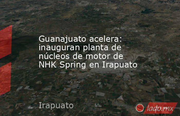 Guanajuato acelera: inauguran planta de núcleos de motor de NHK Spring en Irapuato. Noticias en tiempo real