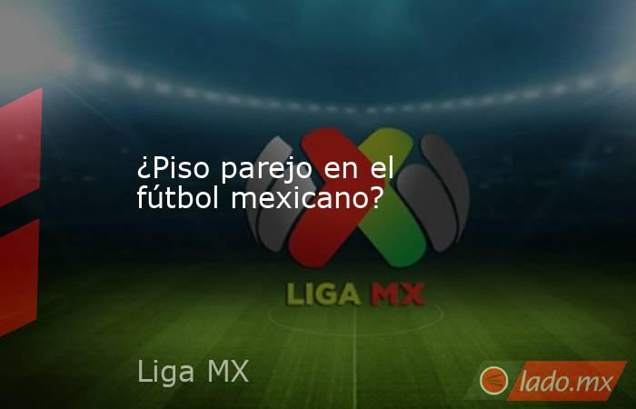 ¿Piso parejo en el fútbol mexicano? . Noticias en tiempo real