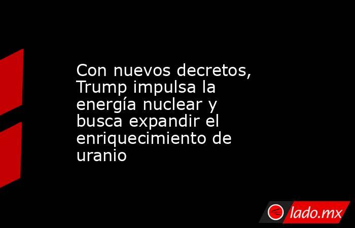 Con nuevos decretos, Trump impulsa la energía nuclear y busca expandir el enriquecimiento de uranio. Noticias en tiempo real