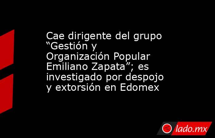 Cae dirigente del grupo “Gestión y Organización Popular Emiliano Zapata”; es investigado por despojo y extorsión en Edomex. Noticias en tiempo real