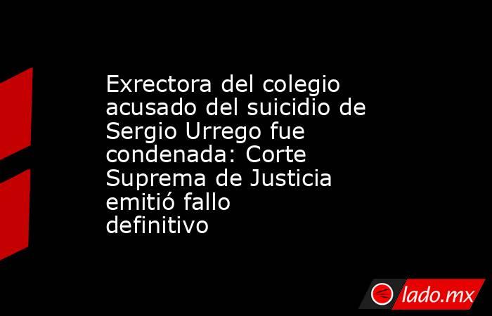 Exrectora del colegio acusado del suicidio de Sergio Urrego fue condenada: Corte Suprema de Justicia emitió fallo definitivo. Noticias en tiempo real