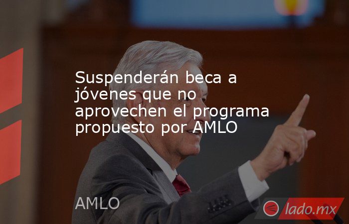 Suspenderán beca a jóvenes que no aprovechen el programa propuesto por AMLO. Noticias en tiempo real