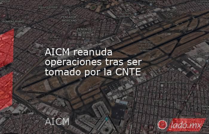AICM reanuda operaciones tras ser tomado por la CNTE. Noticias en tiempo real