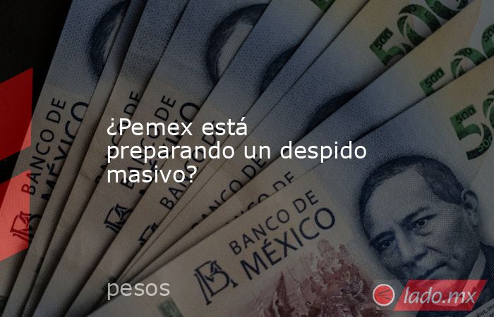 ¿Pemex está preparando un despido masivo?. Noticias en tiempo real