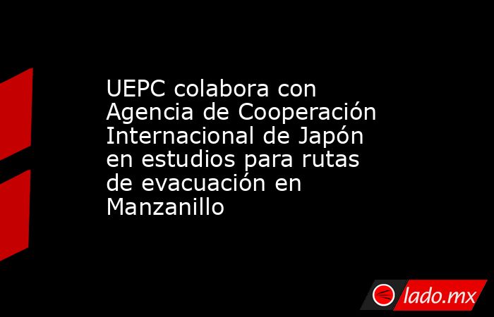 UEPC colabora con Agencia de Cooperación Internacional de Japón en estudios para rutas de evacuación en Manzanillo. Noticias en tiempo real