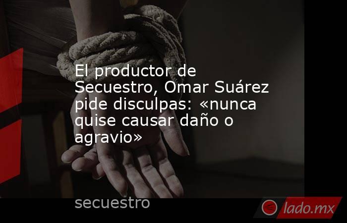 El productor de Secuestro, Omar Suárez pide disculpas: «nunca quise causar daño o agravio». Noticias en tiempo real