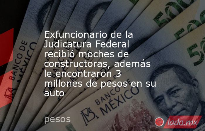Exfuncionario de la Judicatura Federal recibió moches de constructoras, además le encontraron 3 millones de pesos en su auto. Noticias en tiempo real