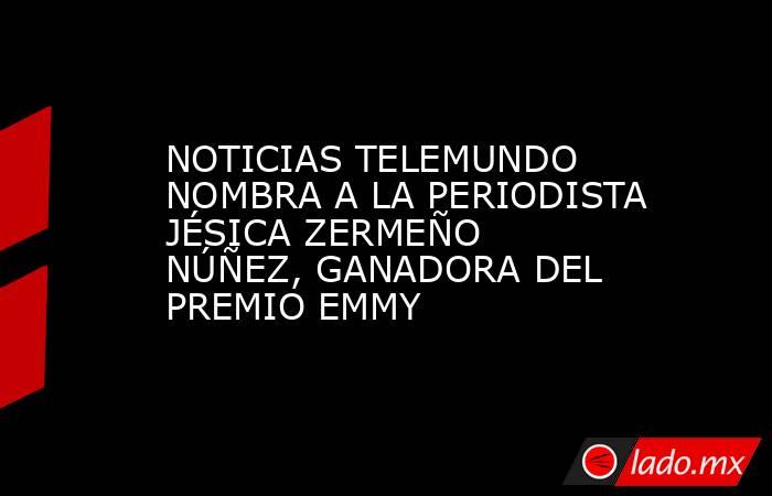 NOTICIAS TELEMUNDO NOMBRA A LA PERIODISTA JÉSICA ZERMEÑO NÚÑEZ, GANADORA DEL PREMIO EMMY. Noticias en tiempo real