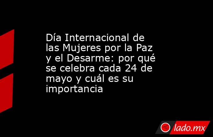Día Internacional de las Mujeres por la Paz y el Desarme: por qué se celebra cada 24 de mayo y cuál es su importancia. Noticias en tiempo real