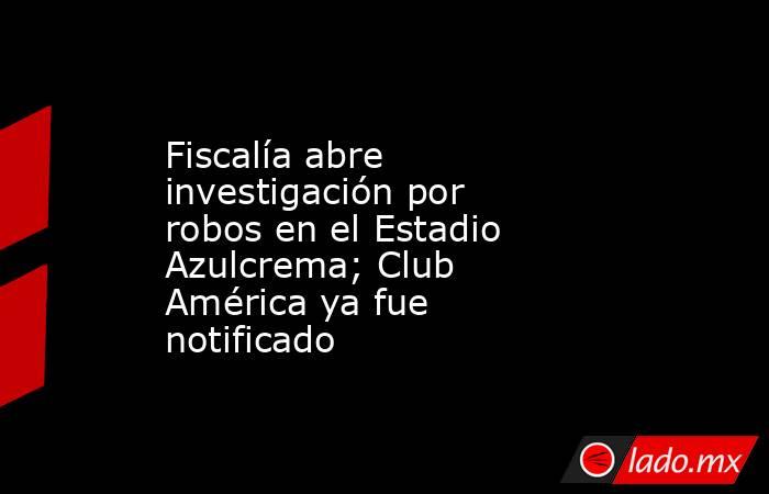 Fiscalía abre investigación por robos en el Estadio Azulcrema; Club América ya fue notificado. Noticias en tiempo real