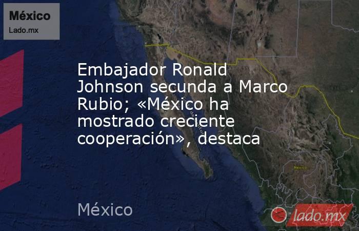 Embajador Ronald Johnson secunda a Marco Rubio; «México ha mostrado creciente cooperación», destaca. Noticias en tiempo real