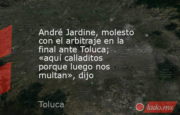 André Jardine, molesto con el arbitraje en la final ante Toluca; «aquí calladitos porque luego nos multan», dijo. Noticias en tiempo real