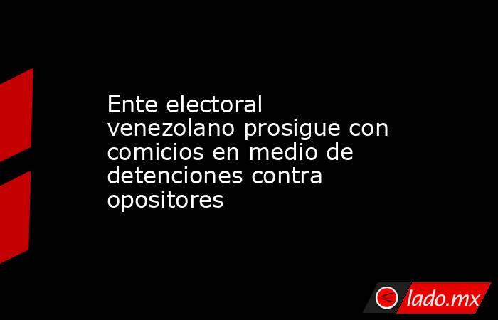 Ente electoral venezolano prosigue con comicios en medio de detenciones contra opositores. Noticias en tiempo real