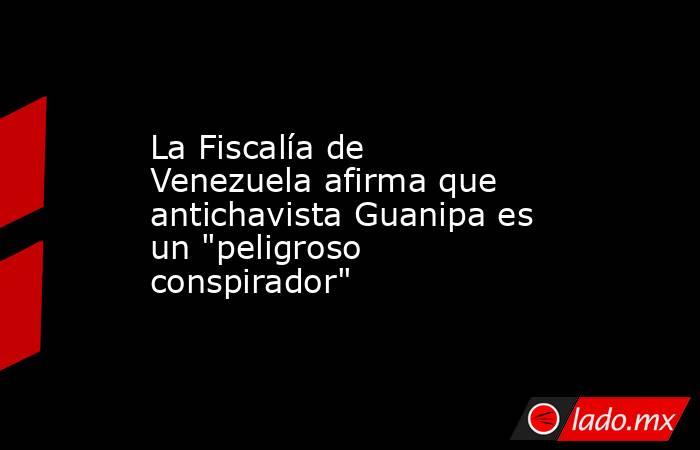 La Fiscalía de Venezuela afirma que antichavista Guanipa es un 