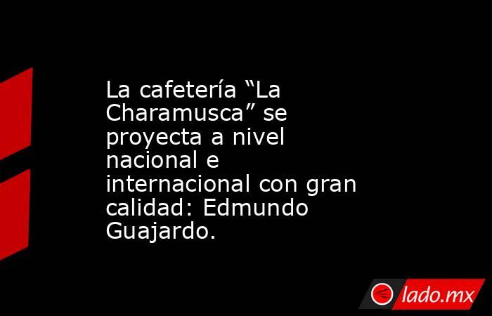 La cafetería “La Charamusca” se proyecta a nivel nacional e internacional con gran calidad: Edmundo Guajardo.. Noticias en tiempo real