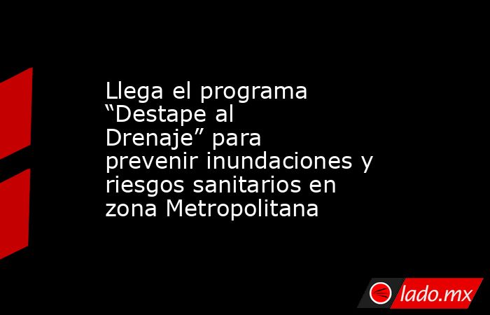 Llega el programa “Destape al Drenaje” para prevenir inundaciones y riesgos sanitarios en zona Metropolitana. Noticias en tiempo real