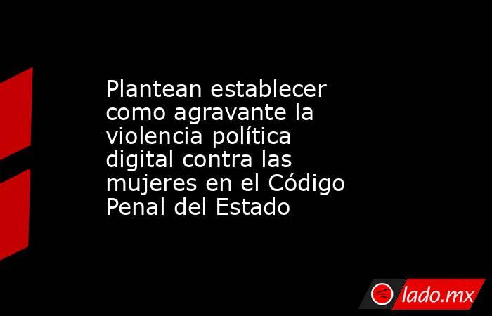 Plantean establecer como agravante la violencia política digital contra las mujeres en el Código Penal del Estado. Noticias en tiempo real