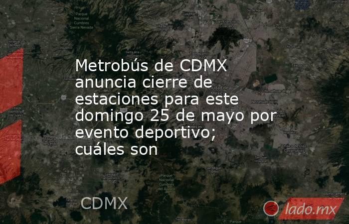 Metrobús de CDMX anuncia cierre de estaciones para este domingo 25 de mayo por evento deportivo; cuáles son. Noticias en tiempo real