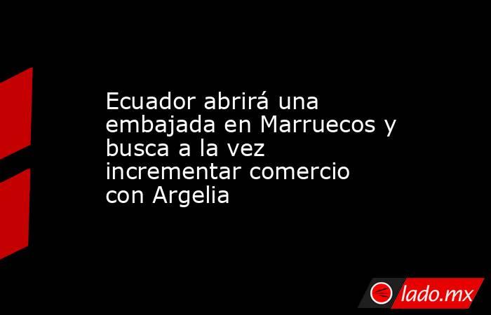 Ecuador abrirá una embajada en Marruecos y busca a la vez incrementar comercio con Argelia. Noticias en tiempo real