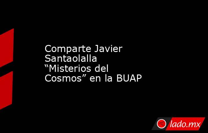 Comparte Javier Santaolalla “Misterios del Cosmos” en la BUAP. Noticias en tiempo real