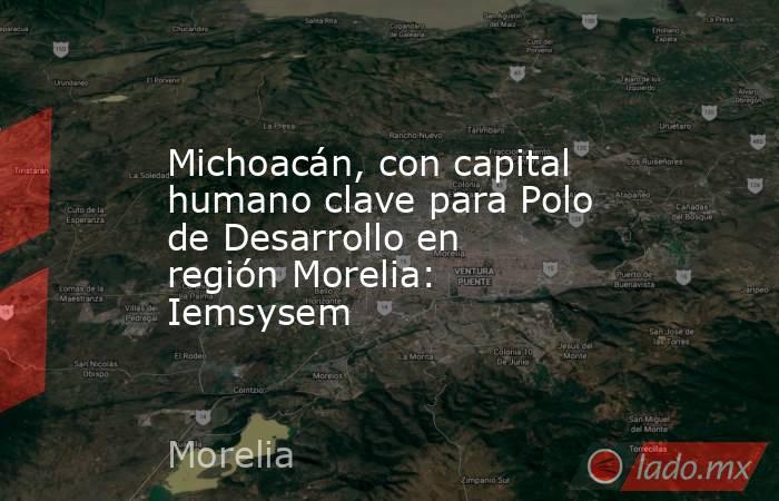 Michoacán, con capital humano clave para Polo de Desarrollo en región Morelia: Iemsysem. Noticias en tiempo real