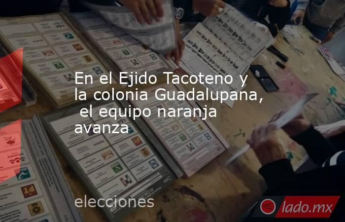 En el Ejido Tacoteno y  la colonia Guadalupana,  el equipo naranja avanza. Noticias en tiempo real