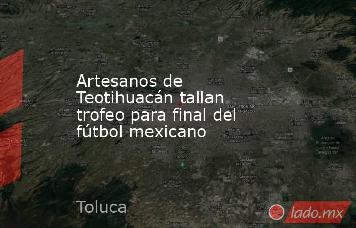 Artesanos de Teotihuacán tallan trofeo para final del fútbol mexicano. Noticias en tiempo real
