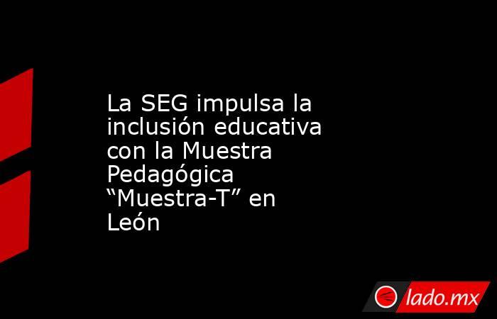 La SEG impulsa la inclusión educativa con la Muestra Pedagógica “Muestra-T” en León. Noticias en tiempo real