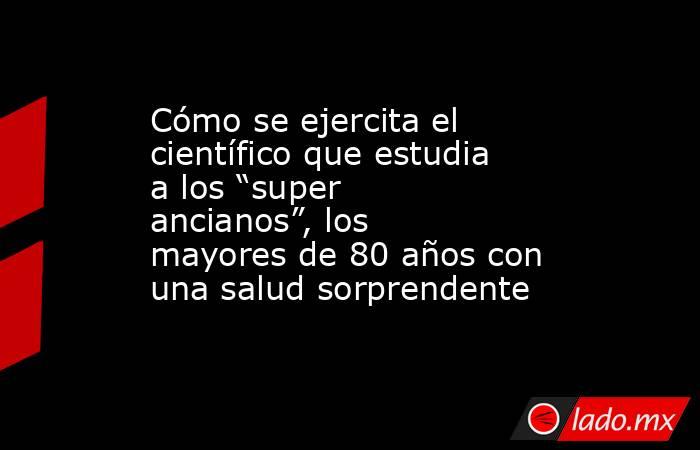 Cómo se ejercita el científico que estudia a los “super ancianos”, los mayores de 80 años con una salud sorprendente. Noticias en tiempo real