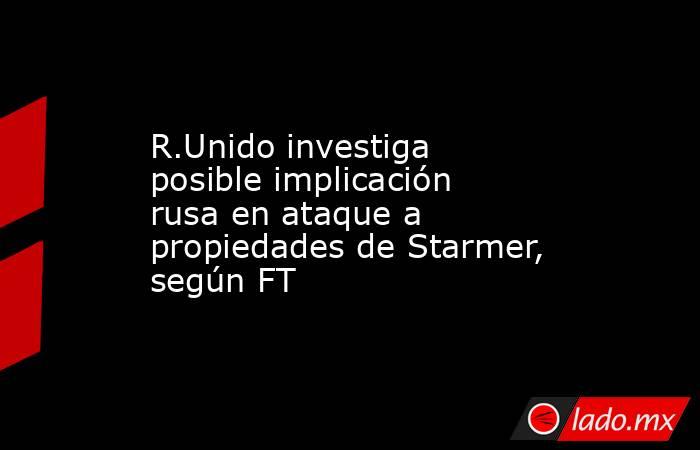 R.Unido investiga posible implicación rusa en ataque a propiedades de Starmer, según FT. Noticias en tiempo real