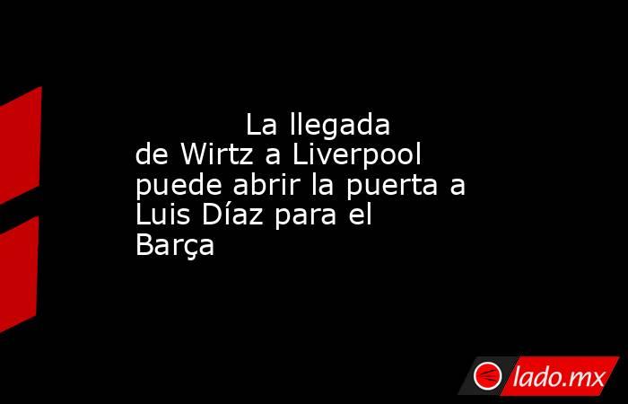            La llegada de Wirtz a Liverpool puede abrir la puerta a Luis Díaz para el Barça       . Noticias en tiempo real