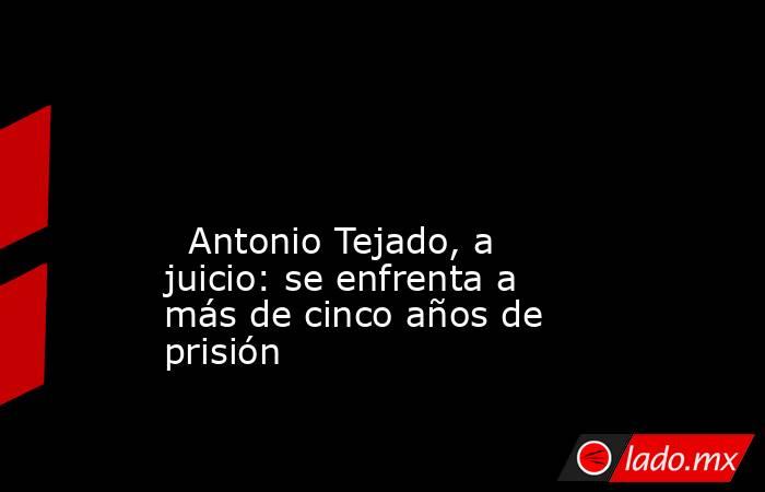                                                                                                                                                   Antonio Tejado, a juicio: se enfrenta a más de cinco años de prisión                                         . Noticias en tiempo real