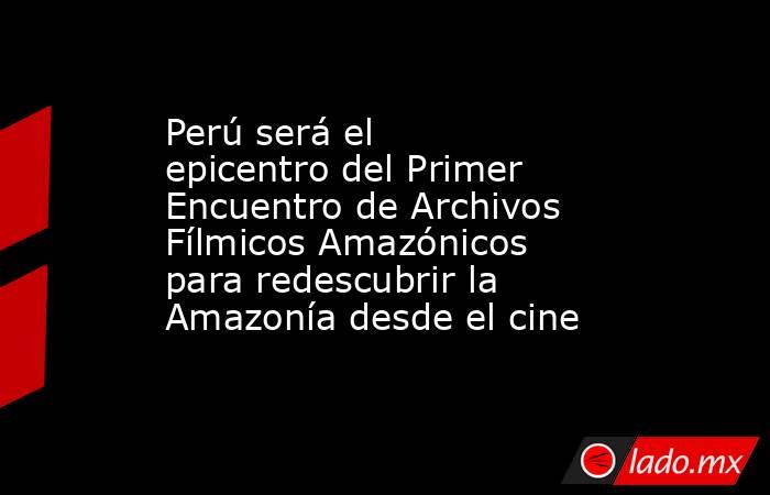 Perú será el epicentro del Primer Encuentro de Archivos Fílmicos Amazónicos para redescubrir la Amazonía desde el cine. Noticias en tiempo real