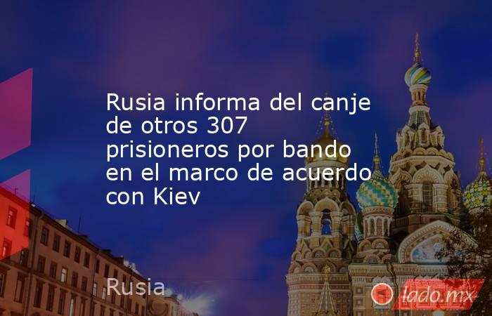 Rusia informa del canje de otros 307 prisioneros por bando en el marco de acuerdo con Kiev. Noticias en tiempo real
