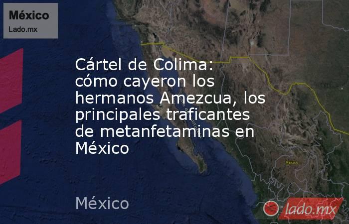 Cártel de Colima: cómo cayeron los hermanos Amezcua, los principales traficantes de metanfetaminas en México. Noticias en tiempo real