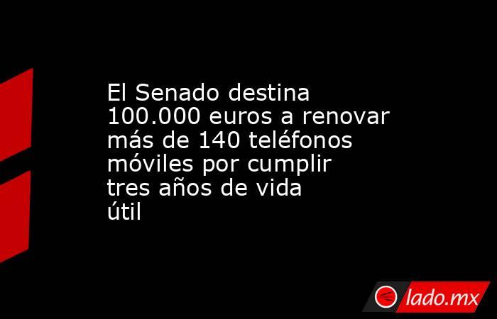 El Senado destina 100.000 euros a renovar más de 140 teléfonos móviles por cumplir tres años de vida útil. Noticias en tiempo real