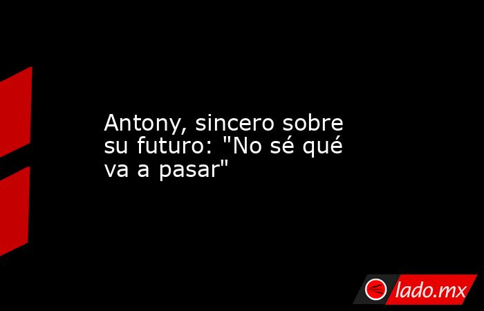                                           Antony, sincero sobre su futuro: 