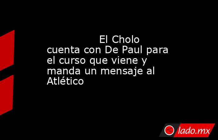                                                                El Cholo cuenta con De Paul para el curso que viene y manda un mensaje al Atlético                                                           . Noticias en tiempo real