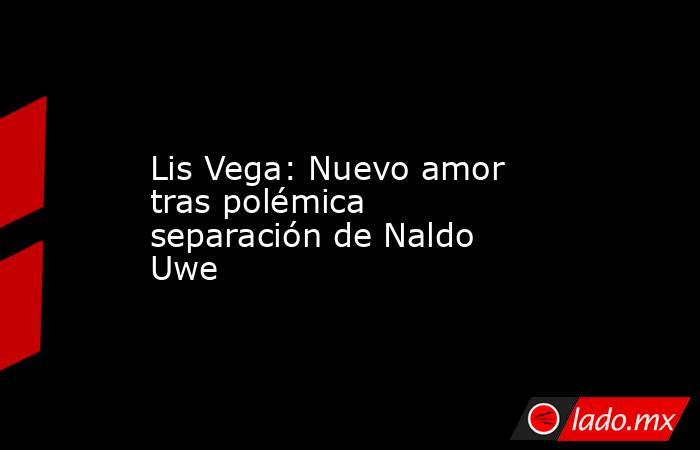 Lis Vega: Nuevo amor tras polémica separación de Naldo Uwe. Noticias en tiempo real