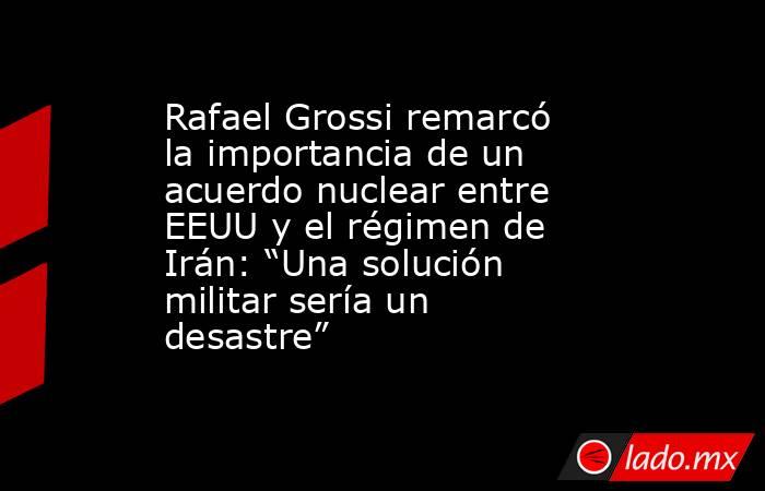 Rafael Grossi remarcó la importancia de un acuerdo nuclear entre EEUU y el régimen de Irán: “Una solución militar sería un desastre”. Noticias en tiempo real