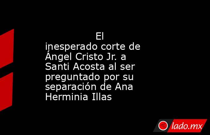                                                                                        El inesperado corte de Ángel Cristo Jr. a Santi Acosta al ser preguntado por su separación de Ana Herminia Illas                                                        . Noticias en tiempo real