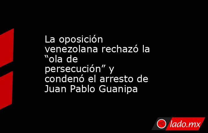 La oposición venezolana rechazó la “ola de persecución” y condenó el arresto de Juan Pablo Guanipa  . Noticias en tiempo real