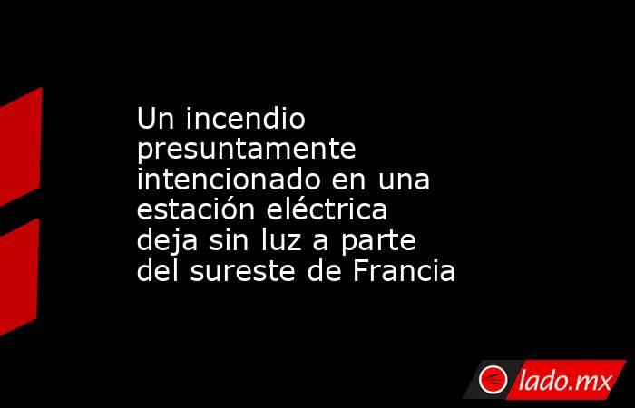 Un incendio presuntamente intencionado en una estación eléctrica deja sin luz a parte del sureste de Francia. Noticias en tiempo real